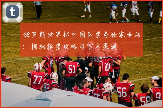 俄罗斯世界杯中国区票务独家专访:揭秘抢票攻略与官方渠道