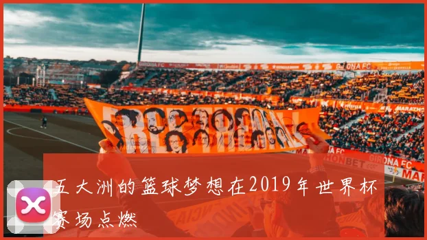 五大洲的篮球梦想在2019年世界杯赛场点燃