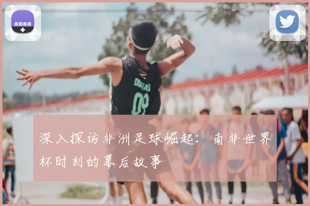 深入探访非洲足球崛起：南非世界杯时刻的幕后故事