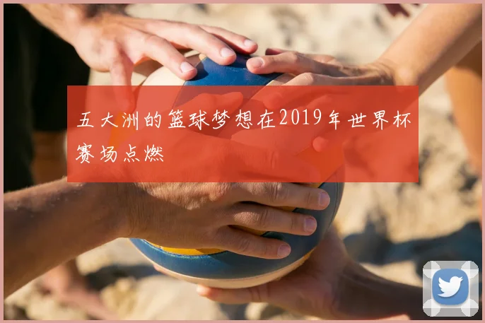 五大洲的篮球梦想在2019年世界杯赛场点燃
