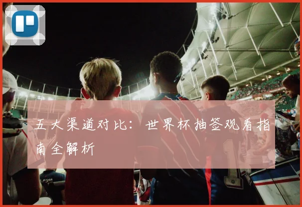 五大渠道对比：世界杯抽签观看指南全解析