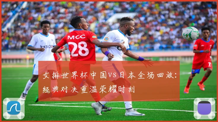 女排世界杯中国vs日本全场回放：经典对决重温荣耀时刻