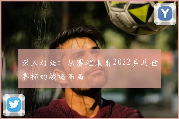 深入对话：从赛程表看2022乒乓世界杯的战略布局