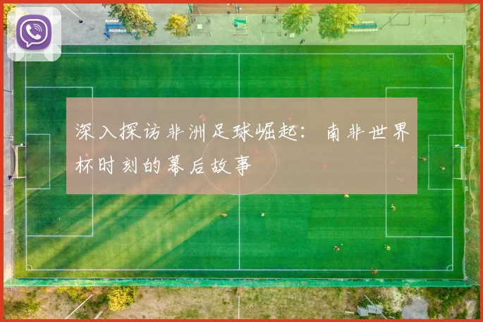 深入探访非洲足球崛起：南非世界杯时刻的幕后故事