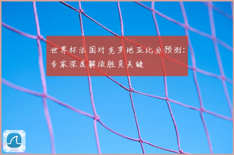 世界杯法国对克罗地亚比分预测:专家深度解读胜负关键