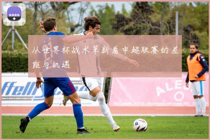 从世界杯战术革新看中超联赛的差距与机遇